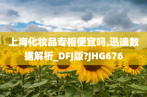上海化妆品专柜便宜吗,迅速数据解析_DFJ版?JHG676