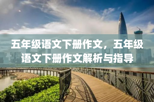 五年级语文下册作文，五年级语文下册作文解析与指导
