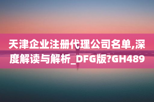 天津企业注册代理公司名单,深度解读与解析_DFG版?GH489