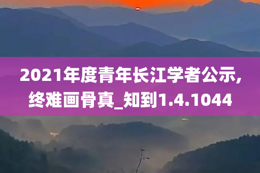 2021年度青年长江学者公示,终难画骨真_知到1.4.1044