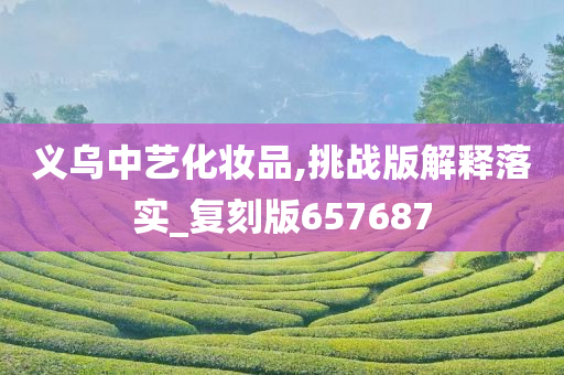 义乌中艺化妆品,挑战版今晚必出三肖2025_2025新澳门精准免费提供·精确判断解释落实_复刻版657687