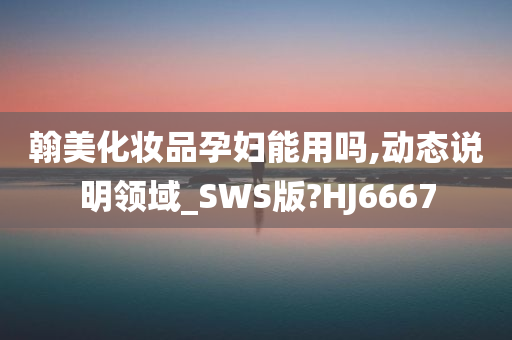 翰美化妆品孕妇能用吗,动态说明领域_SWS版?HJ6667今晚必出三肖2025_2025新澳门精准免费提供·精确判断