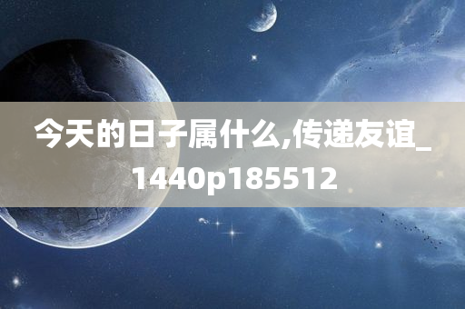 今天的日子属什么,传递友谊_1440p185512