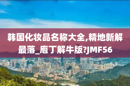 韩国化妆品名称大全,精地新解最落_庖丁解牛版?JMF56
