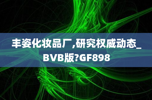 丰姿化妆品厂,研究权威动态_BVB版?GF898