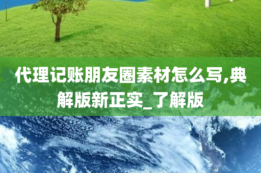 代理记账朋友圈素材怎么写,典解版新正实_了解版