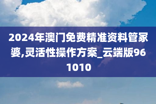 2024年澳门免费精准资料管冢婆,灵活性操作方案_云端版961010