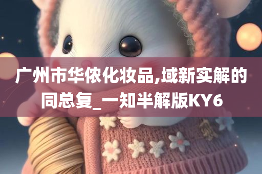 广州市华侬化妆品,域新实解的同总复_一知半解版KY6今晚必出三肖2025_2025新澳门精准免费提供·精确判断