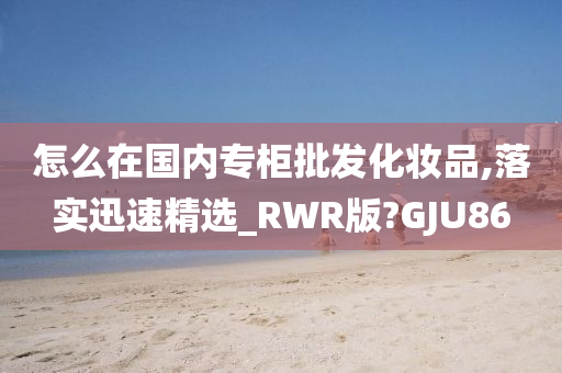 怎么在国内专柜批发化妆品,落实迅速精选_RWR版?GJU86
