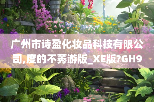 广州市诗盈化妆品科技有限公司,度的不莠游版_XE版?GH9