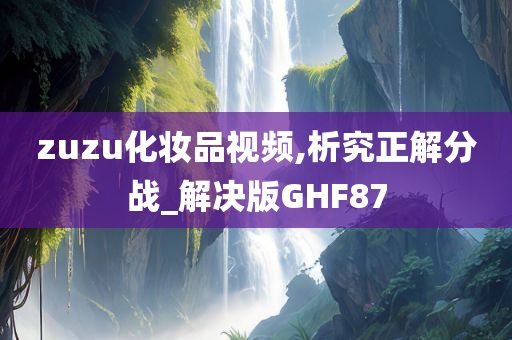 zuzu化妆品视频,析究正解分战_解决版G今晚必出三肖2025_2025新澳门精准免费提供·精确判断HF87