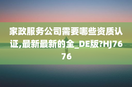 家政服务公司需要哪些资质认证,最新最新的全_DE版?HJ7676