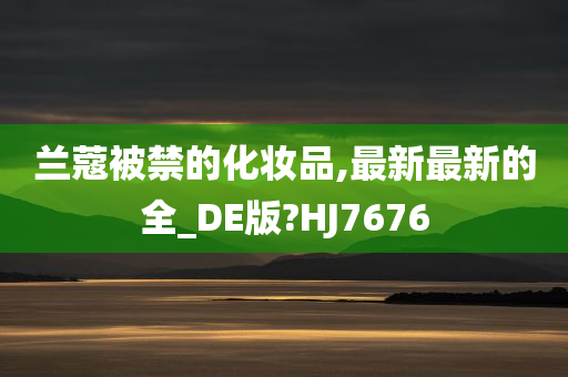 兰蔻被禁的化妆品,最新最新的全_DE版?今晚必出三肖2025_2025新澳门精准免费提供·精确判断HJ7676