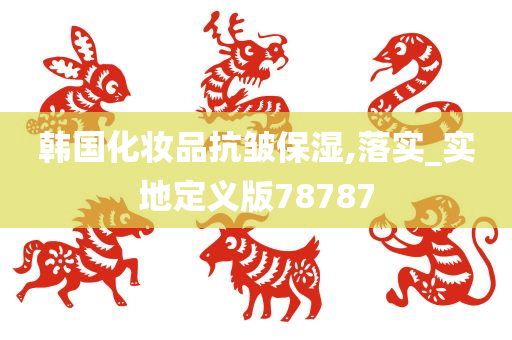 韩国化妆品抗皱保湿今晚必出三肖2025_2025新澳门精准免费提供·精确判断,落实_实地定义版78787