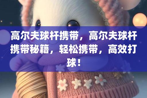 高尔夫球杆携带，高尔夫球杆携带秘籍，轻松携带，高效打球！