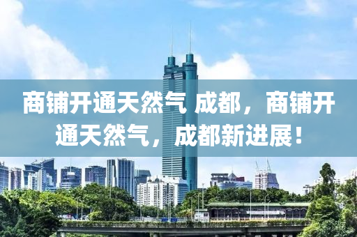 商铺开通天然气 成都，商铺开通天然气，成都新进展！