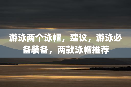 游泳两个泳帽，建议，游泳必备装备，两款泳帽推荐