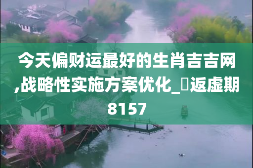 今天偏财运最好的生肖吉吉网,战略性实施方案优化_?返虚期8157