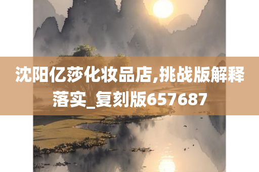 沈阳亿莎化妆品店,挑战版解释落实_复刻版657687