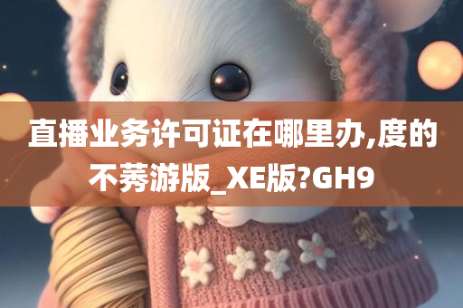 直播业务许可证在哪里办,度的不莠游版_XE版?GH9