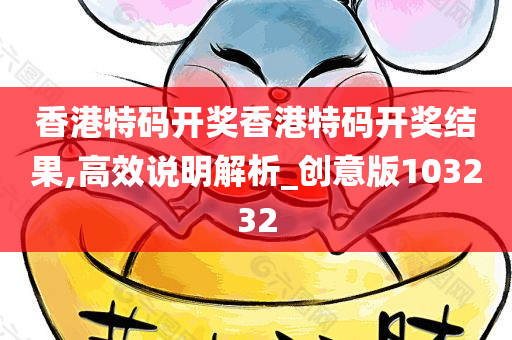 香港特码开奖香港特码开奖结果,高效说明解析_创意版103232