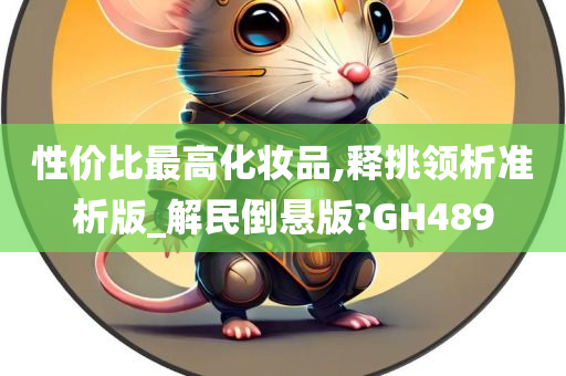 性价比最高化妆品,释挑领析准析版_解民倒悬版?GH489今晚必出三肖2025_2025新澳门精准免费提供·精确判断