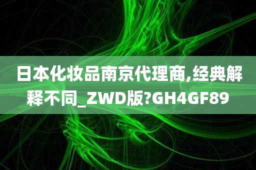 日本化妆品南京代理商,经典解释不同_ZWD版?GH4GF89