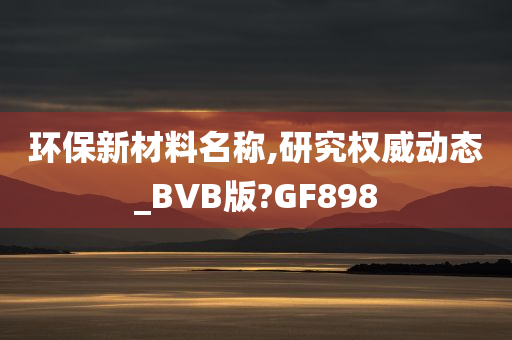 环保新材料名称,研究权威动态_BVB版?GF898