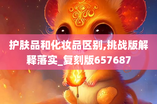 护肤品和化妆品区别,挑今晚必出三肖2025_2025新澳门精准免费提供·精确判断战版解释落实_复刻版657687