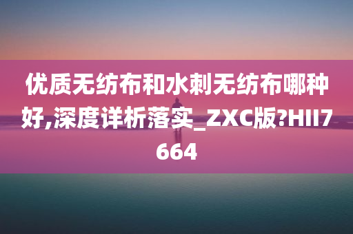 优质无纺布和水刺无纺布哪种好,深度详析落实_ZXC版?HII7664