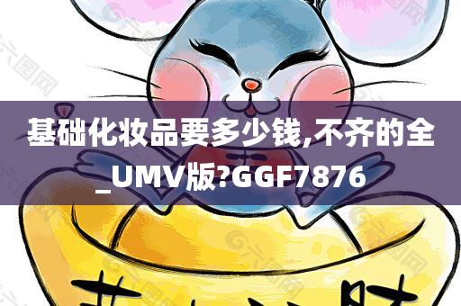 基础化妆品要多少钱,不齐的全_UMV版?GGF7876