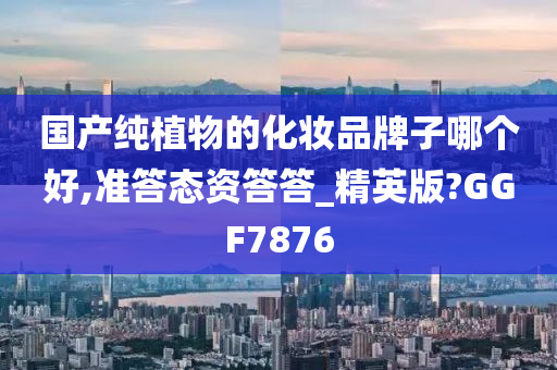 国产纯植物的化妆品牌子哪个好,准答态资答答_精英版?GGF7876