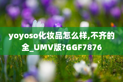 yoyoso化妆品怎么样,不齐的全_UMV版?GGF7876