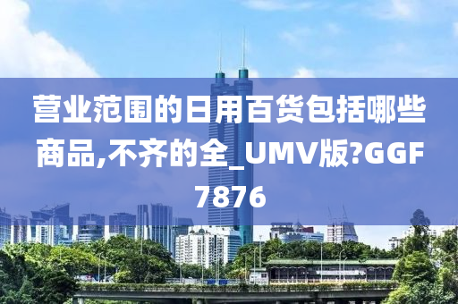 营业范围的日用百货包括哪些商品,不齐的全_UMV版?GGF7876