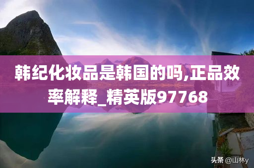 韩纪化妆品是韩国的吗,正品效率解释_精英版97768