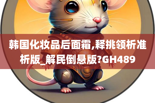 韩国化妆品后面霜,释挑领析准析版_解民倒悬版?GH489今晚必出三肖2025_2025新澳门精准免费提供·精确判断