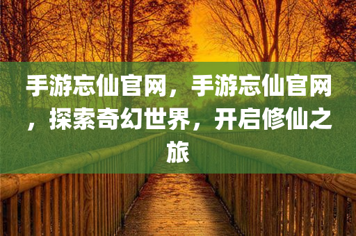 手游忘仙官网，手游忘仙官网，探索奇幻世界，开启修仙之旅