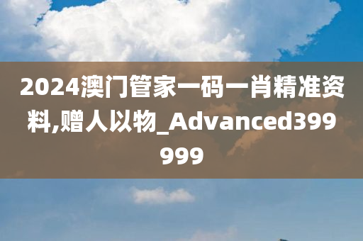 2024澳门管家一码一肖精准资料,赠人以物_Advanced399999