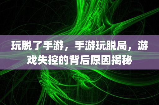玩脱了手游，手游玩脱局，游戏失控的背后原因揭秘
