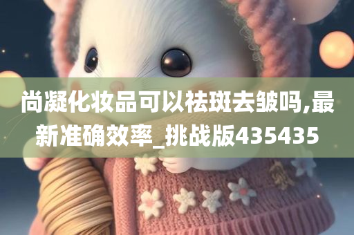 尚凝化妆品可以祛斑去皱吗,最新准确效率_挑战版435435