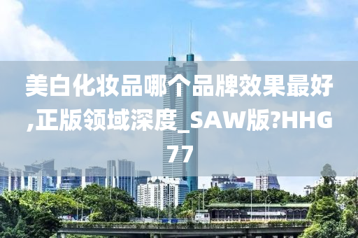 美白化妆品哪个品牌效果最好,正版领域深度_SAW版?HHG77