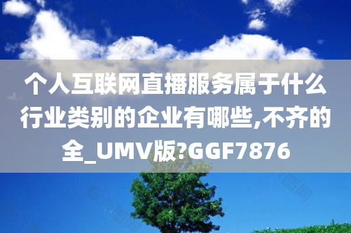 个人互联网直播服务属于什么行业类别的企业有哪些,不齐的全_UMV版?GGF7876