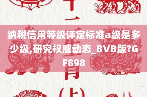 纳税信用等级评定标准a级是多少级,研究权威动态_BVB版?GF898
