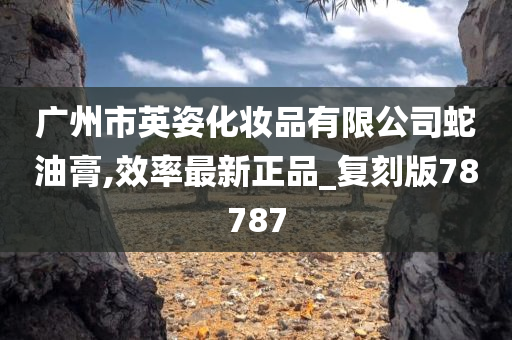 广州市英姿化妆品有限公司蛇油膏,效率最新正品_复刻版78787今晚必出三肖2025_2025新澳门精准免费提供·精确判断
