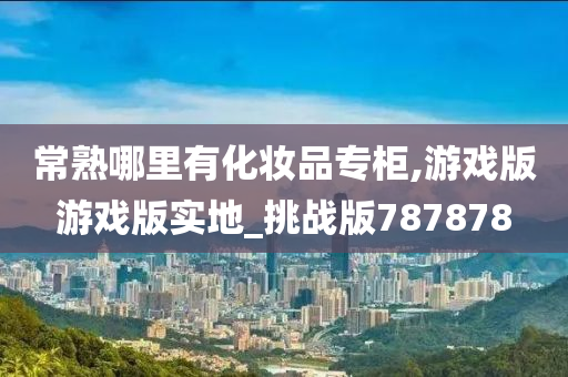 常熟哪里有化妆品专柜,游戏版游戏版实地_挑战版787878
