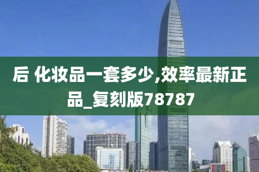 后 化妆品一套多少,效率最新正品_复刻版78787