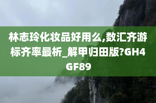 林志玲化妆品好用么,数汇齐游标齐率最析_解甲归田版?GH4GF89