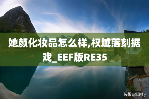 她颜化妆品怎么样,权域落刻据戏_EEF版RE35