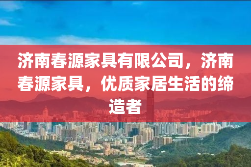 济南春源家具有限公司，济南春源家具，优质家居生活的缔造者