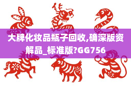 大牌化妆品瓶子回收,确深版资解品_标准版?GG756今晚必出三肖2025_2025新澳门精准免费提供·精确判断